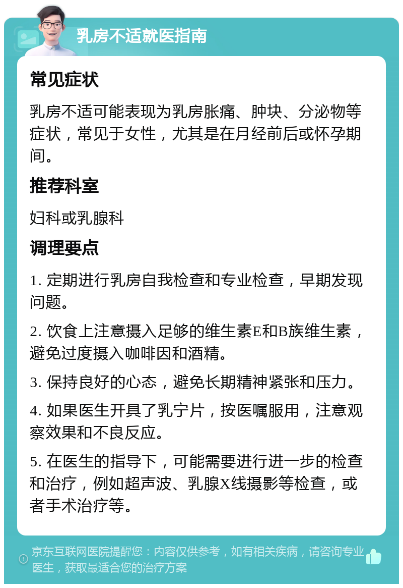 乳房不适就医指南 常见症状 乳房不适可能表现为乳房胀痛、肿块、分泌物等症状，常见于女性，尤其是在月经前后或怀孕期间。 推荐科室 妇科或乳腺科 调理要点 1. 定期进行乳房自我检查和专业检查，早期发现问题。 2. 饮食上注意摄入足够的维生素E和B族维生素，避免过度摄入咖啡因和酒精。 3. 保持良好的心态，避免长期精神紧张和压力。 4. 如果医生开具了乳宁片，按医嘱服用，注意观察效果和不良反应。 5. 在医生的指导下，可能需要进行进一步的检查和治疗，例如超声波、乳腺X线摄影等检查，或者手术治疗等。