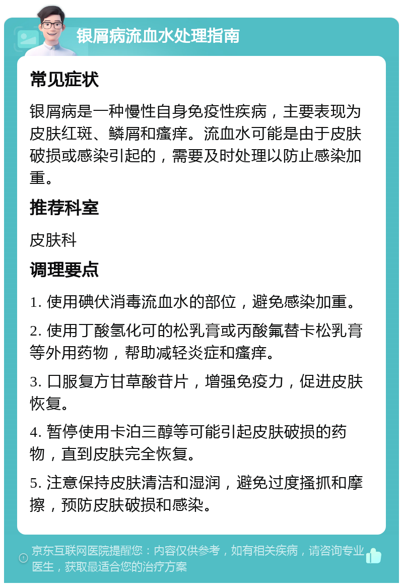 银屑病流血水处理指南 常见症状 银屑病是一种慢性自身免疫性疾病，主要表现为皮肤红斑、鳞屑和瘙痒。流血水可能是由于皮肤破损或感染引起的，需要及时处理以防止感染加重。 推荐科室 皮肤科 调理要点 1. 使用碘伏消毒流血水的部位，避免感染加重。 2. 使用丁酸氢化可的松乳膏或丙酸氟替卡松乳膏等外用药物，帮助减轻炎症和瘙痒。 3. 口服复方甘草酸苷片，增强免疫力，促进皮肤恢复。 4. 暂停使用卡泊三醇等可能引起皮肤破损的药物，直到皮肤完全恢复。 5. 注意保持皮肤清洁和湿润，避免过度搔抓和摩擦，预防皮肤破损和感染。