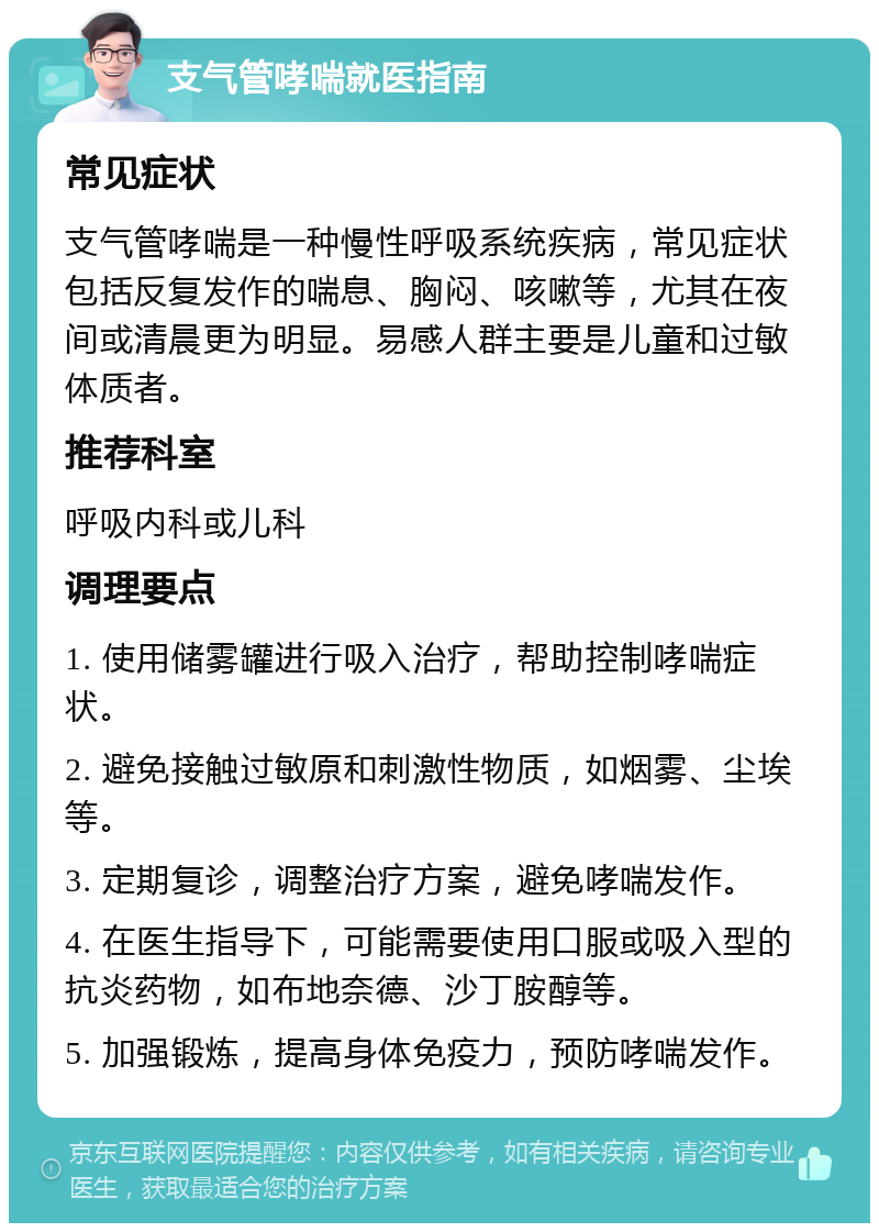 支气管哮喘就医指南 常见症状 支气管哮喘是一种慢性呼吸系统疾病，常见症状包括反复发作的喘息、胸闷、咳嗽等，尤其在夜间或清晨更为明显。易感人群主要是儿童和过敏体质者。 推荐科室 呼吸内科或儿科 调理要点 1. 使用储雾罐进行吸入治疗，帮助控制哮喘症状。 2. 避免接触过敏原和刺激性物质，如烟雾、尘埃等。 3. 定期复诊，调整治疗方案，避免哮喘发作。 4. 在医生指导下，可能需要使用口服或吸入型的抗炎药物，如布地奈德、沙丁胺醇等。 5. 加强锻炼，提高身体免疫力，预防哮喘发作。