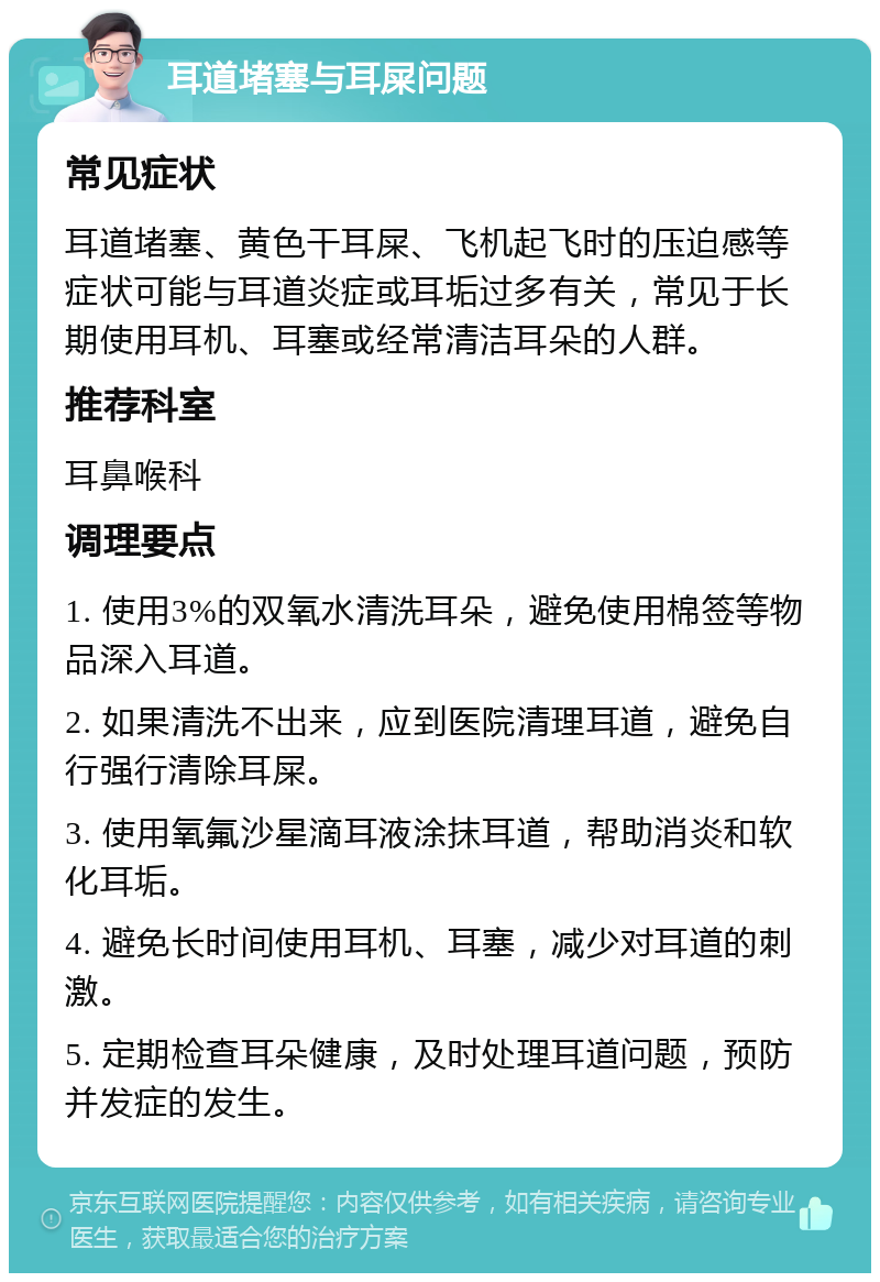 耳道堵塞与耳屎问题 常见症状 耳道堵塞、黄色干耳屎、飞机起飞时的压迫感等症状可能与耳道炎症或耳垢过多有关，常见于长期使用耳机、耳塞或经常清洁耳朵的人群。 推荐科室 耳鼻喉科 调理要点 1. 使用3%的双氧水清洗耳朵，避免使用棉签等物品深入耳道。 2. 如果清洗不出来，应到医院清理耳道，避免自行强行清除耳屎。 3. 使用氧氟沙星滴耳液涂抹耳道，帮助消炎和软化耳垢。 4. 避免长时间使用耳机、耳塞，减少对耳道的刺激。 5. 定期检查耳朵健康，及时处理耳道问题，预防并发症的发生。