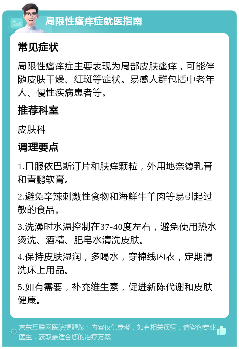 局限性瘙痒症就医指南 常见症状 局限性瘙痒症主要表现为局部皮肤瘙痒，可能伴随皮肤干燥、红斑等症状。易感人群包括中老年人、慢性疾病患者等。 推荐科室 皮肤科 调理要点 1.口服依巴斯汀片和肤痒颗粒，外用地奈德乳膏和青鹏软膏。 2.避免辛辣刺激性食物和海鲜牛羊肉等易引起过敏的食品。 3.洗澡时水温控制在37-40度左右，避免使用热水烫洗、酒精、肥皂水清洗皮肤。 4.保持皮肤湿润，多喝水，穿棉线内衣，定期清洗床上用品。 5.如有需要，补充维生素，促进新陈代谢和皮肤健康。