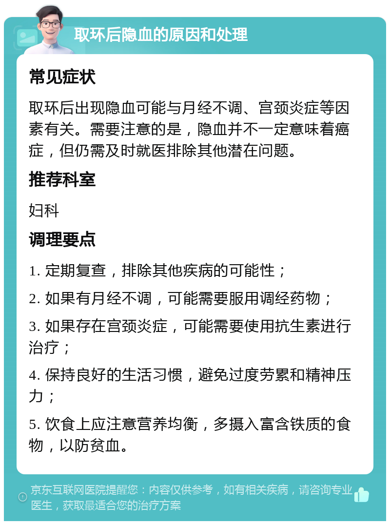 取环后隐血的原因和处理 常见症状 取环后出现隐血可能与月经不调、宫颈炎症等因素有关。需要注意的是，隐血并不一定意味着癌症，但仍需及时就医排除其他潜在问题。 推荐科室 妇科 调理要点 1. 定期复查，排除其他疾病的可能性； 2. 如果有月经不调，可能需要服用调经药物； 3. 如果存在宫颈炎症，可能需要使用抗生素进行治疗； 4. 保持良好的生活习惯，避免过度劳累和精神压力； 5. 饮食上应注意营养均衡，多摄入富含铁质的食物，以防贫血。