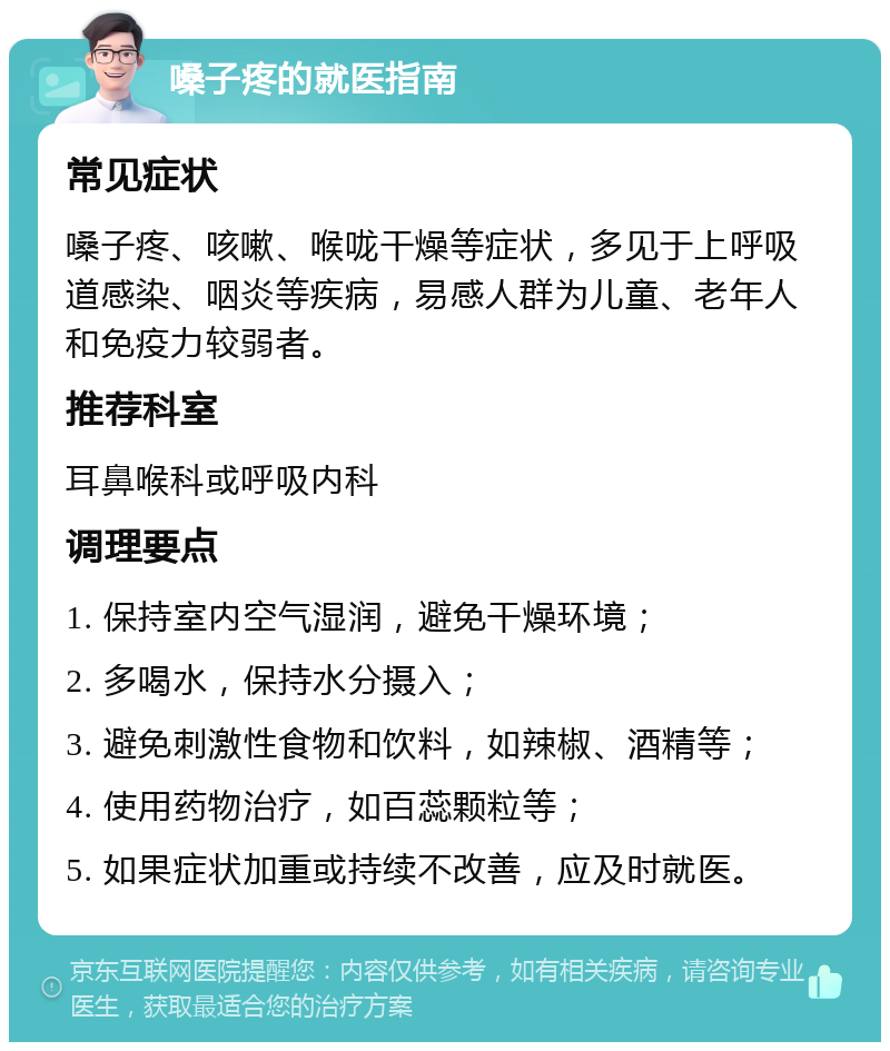 嗓子疼的就医指南 常见症状 嗓子疼、咳嗽、喉咙干燥等症状，多见于上呼吸道感染、咽炎等疾病，易感人群为儿童、老年人和免疫力较弱者。 推荐科室 耳鼻喉科或呼吸内科 调理要点 1. 保持室内空气湿润，避免干燥环境； 2. 多喝水，保持水分摄入； 3. 避免刺激性食物和饮料，如辣椒、酒精等； 4. 使用药物治疗，如百蕊颗粒等； 5. 如果症状加重或持续不改善，应及时就医。