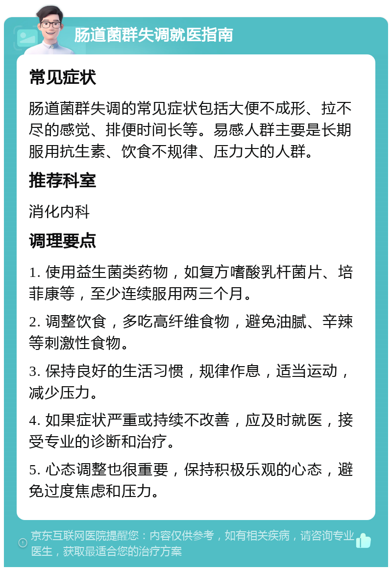 肠道菌群失调就医指南 常见症状 肠道菌群失调的常见症状包括大便不成形、拉不尽的感觉、排便时间长等。易感人群主要是长期服用抗生素、饮食不规律、压力大的人群。 推荐科室 消化内科 调理要点 1. 使用益生菌类药物，如复方嗜酸乳杆菌片、培菲康等，至少连续服用两三个月。 2. 调整饮食，多吃高纤维食物，避免油腻、辛辣等刺激性食物。 3. 保持良好的生活习惯，规律作息，适当运动，减少压力。 4. 如果症状严重或持续不改善，应及时就医，接受专业的诊断和治疗。 5. 心态调整也很重要，保持积极乐观的心态，避免过度焦虑和压力。