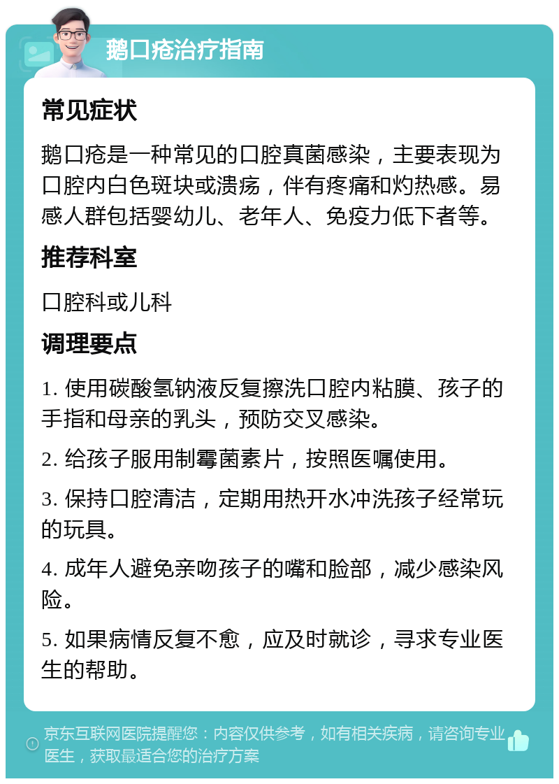 鹅口疮治疗指南 常见症状 鹅口疮是一种常见的口腔真菌感染，主要表现为口腔内白色斑块或溃疡，伴有疼痛和灼热感。易感人群包括婴幼儿、老年人、免疫力低下者等。 推荐科室 口腔科或儿科 调理要点 1. 使用碳酸氢钠液反复擦洗口腔内粘膜、孩子的手指和母亲的乳头，预防交叉感染。 2. 给孩子服用制霉菌素片，按照医嘱使用。 3. 保持口腔清洁，定期用热开水冲洗孩子经常玩的玩具。 4. 成年人避免亲吻孩子的嘴和脸部，减少感染风险。 5. 如果病情反复不愈，应及时就诊，寻求专业医生的帮助。