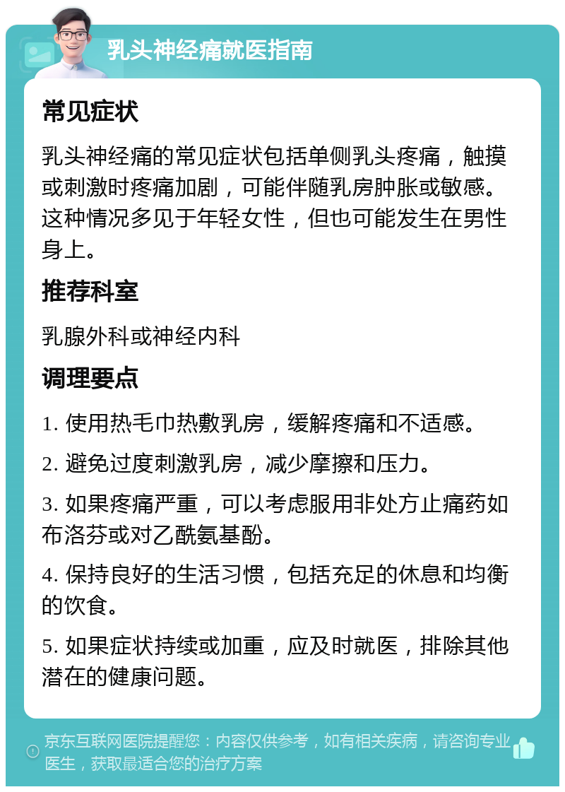 乳头神经痛就医指南 常见症状 乳头神经痛的常见症状包括单侧乳头疼痛，触摸或刺激时疼痛加剧，可能伴随乳房肿胀或敏感。这种情况多见于年轻女性，但也可能发生在男性身上。 推荐科室 乳腺外科或神经内科 调理要点 1. 使用热毛巾热敷乳房，缓解疼痛和不适感。 2. 避免过度刺激乳房，减少摩擦和压力。 3. 如果疼痛严重，可以考虑服用非处方止痛药如布洛芬或对乙酰氨基酚。 4. 保持良好的生活习惯，包括充足的休息和均衡的饮食。 5. 如果症状持续或加重，应及时就医，排除其他潜在的健康问题。