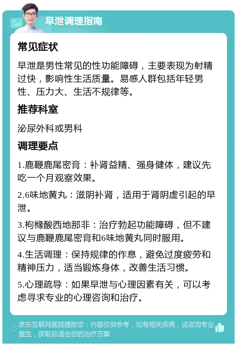 早泄调理指南 常见症状 早泄是男性常见的性功能障碍，主要表现为射精过快，影响性生活质量。易感人群包括年轻男性、压力大、生活不规律等。 推荐科室 泌尿外科或男科 调理要点 1.鹿鞭鹿尾密膏：补肾益精、强身健体，建议先吃一个月观察效果。 2.6味地黄丸：滋阴补肾，适用于肾阴虚引起的早泄。 3.枸橼酸西地那非：治疗勃起功能障碍，但不建议与鹿鞭鹿尾密膏和6味地黄丸同时服用。 4.生活调理：保持规律的作息，避免过度疲劳和精神压力，适当锻炼身体，改善生活习惯。 5.心理疏导：如果早泄与心理因素有关，可以考虑寻求专业的心理咨询和治疗。