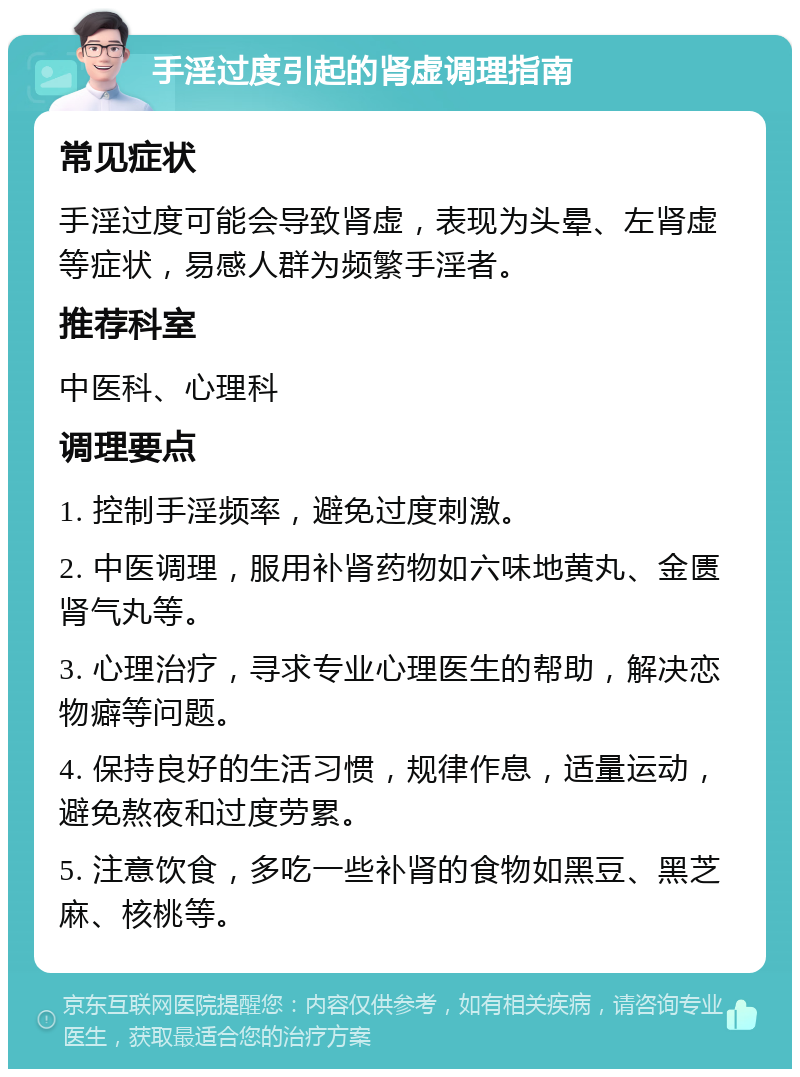 手淫过度引起的肾虚调理指南 常见症状 手淫过度可能会导致肾虚，表现为头晕、左肾虚等症状，易感人群为频繁手淫者。 推荐科室 中医科、心理科 调理要点 1. 控制手淫频率，避免过度刺激。 2. 中医调理，服用补肾药物如六味地黄丸、金匮肾气丸等。 3. 心理治疗，寻求专业心理医生的帮助，解决恋物癖等问题。 4. 保持良好的生活习惯，规律作息，适量运动，避免熬夜和过度劳累。 5. 注意饮食，多吃一些补肾的食物如黑豆、黑芝麻、核桃等。