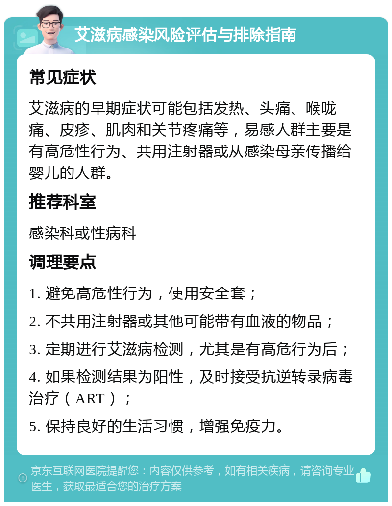 艾滋病感染风险评估与排除指南 常见症状 艾滋病的早期症状可能包括发热、头痛、喉咙痛、皮疹、肌肉和关节疼痛等，易感人群主要是有高危性行为、共用注射器或从感染母亲传播给婴儿的人群。 推荐科室 感染科或性病科 调理要点 1. 避免高危性行为，使用安全套； 2. 不共用注射器或其他可能带有血液的物品； 3. 定期进行艾滋病检测，尤其是有高危行为后； 4. 如果检测结果为阳性，及时接受抗逆转录病毒治疗（ART）； 5. 保持良好的生活习惯，增强免疫力。