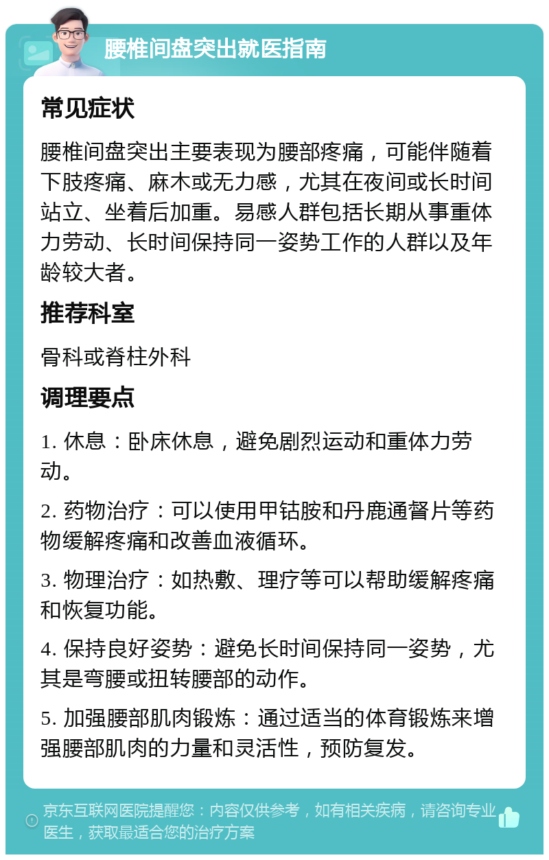 腰椎间盘突出就医指南 常见症状 腰椎间盘突出主要表现为腰部疼痛，可能伴随着下肢疼痛、麻木或无力感，尤其在夜间或长时间站立、坐着后加重。易感人群包括长期从事重体力劳动、长时间保持同一姿势工作的人群以及年龄较大者。 推荐科室 骨科或脊柱外科 调理要点 1. 休息：卧床休息，避免剧烈运动和重体力劳动。 2. 药物治疗：可以使用甲钴胺和丹鹿通督片等药物缓解疼痛和改善血液循环。 3. 物理治疗：如热敷、理疗等可以帮助缓解疼痛和恢复功能。 4. 保持良好姿势：避免长时间保持同一姿势，尤其是弯腰或扭转腰部的动作。 5. 加强腰部肌肉锻炼：通过适当的体育锻炼来增强腰部肌肉的力量和灵活性，预防复发。