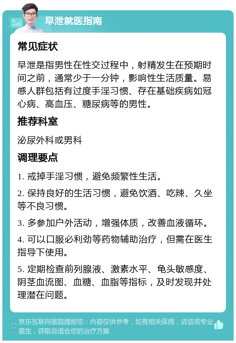 早泄就医指南 常见症状 早泄是指男性在性交过程中，射精发生在预期时间之前，通常少于一分钟，影响性生活质量。易感人群包括有过度手淫习惯、存在基础疾病如冠心病、高血压、糖尿病等的男性。 推荐科室 泌尿外科或男科 调理要点 1. 戒掉手淫习惯，避免频繁性生活。 2. 保持良好的生活习惯，避免饮酒、吃辣、久坐等不良习惯。 3. 多参加户外活动，增强体质，改善血液循环。 4. 可以口服必利劲等药物辅助治疗，但需在医生指导下使用。 5. 定期检查前列腺液、激素水平、龟头敏感度、阴茎血流图、血糖、血脂等指标，及时发现并处理潜在问题。