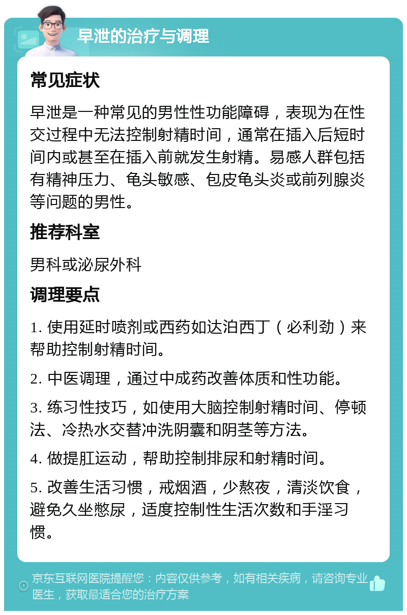 早泄的治疗与调理 常见症状 早泄是一种常见的男性性功能障碍，表现为在性交过程中无法控制射精时间，通常在插入后短时间内或甚至在插入前就发生射精。易感人群包括有精神压力、龟头敏感、包皮龟头炎或前列腺炎等问题的男性。 推荐科室 男科或泌尿外科 调理要点 1. 使用延时喷剂或西药如达泊西丁（必利劲）来帮助控制射精时间。 2. 中医调理，通过中成药改善体质和性功能。 3. 练习性技巧，如使用大脑控制射精时间、停顿法、冷热水交替冲洗阴囊和阴茎等方法。 4. 做提肛运动，帮助控制排尿和射精时间。 5. 改善生活习惯，戒烟酒，少熬夜，清淡饮食，避免久坐憋尿，适度控制性生活次数和手淫习惯。