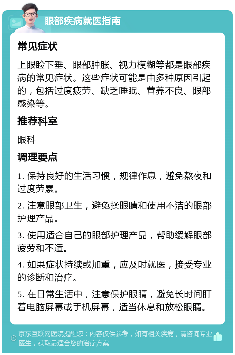 眼部疾病就医指南 常见症状 上眼睑下垂、眼部肿胀、视力模糊等都是眼部疾病的常见症状。这些症状可能是由多种原因引起的，包括过度疲劳、缺乏睡眠、营养不良、眼部感染等。 推荐科室 眼科 调理要点 1. 保持良好的生活习惯，规律作息，避免熬夜和过度劳累。 2. 注意眼部卫生，避免揉眼睛和使用不洁的眼部护理产品。 3. 使用适合自己的眼部护理产品，帮助缓解眼部疲劳和不适。 4. 如果症状持续或加重，应及时就医，接受专业的诊断和治疗。 5. 在日常生活中，注意保护眼睛，避免长时间盯着电脑屏幕或手机屏幕，适当休息和放松眼睛。