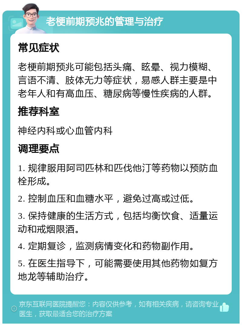 老梗前期预兆的管理与治疗 常见症状 老梗前期预兆可能包括头痛、眩晕、视力模糊、言语不清、肢体无力等症状，易感人群主要是中老年人和有高血压、糖尿病等慢性疾病的人群。 推荐科室 神经内科或心血管内科 调理要点 1. 规律服用阿司匹林和匹伐他汀等药物以预防血栓形成。 2. 控制血压和血糖水平，避免过高或过低。 3. 保持健康的生活方式，包括均衡饮食、适量运动和戒烟限酒。 4. 定期复诊，监测病情变化和药物副作用。 5. 在医生指导下，可能需要使用其他药物如复方地龙等辅助治疗。