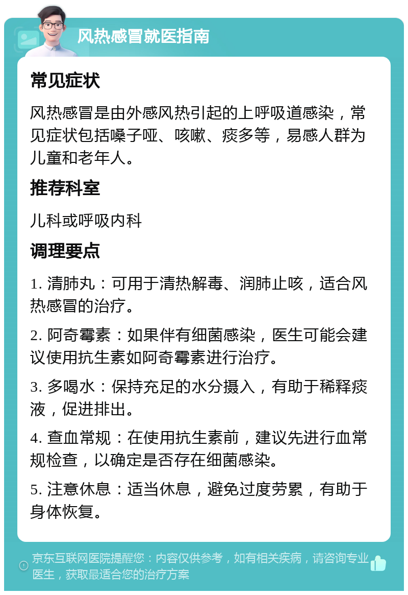 风热感冒就医指南 常见症状 风热感冒是由外感风热引起的上呼吸道感染，常见症状包括嗓子哑、咳嗽、痰多等，易感人群为儿童和老年人。 推荐科室 儿科或呼吸内科 调理要点 1. 清肺丸：可用于清热解毒、润肺止咳，适合风热感冒的治疗。 2. 阿奇霉素：如果伴有细菌感染，医生可能会建议使用抗生素如阿奇霉素进行治疗。 3. 多喝水：保持充足的水分摄入，有助于稀释痰液，促进排出。 4. 查血常规：在使用抗生素前，建议先进行血常规检查，以确定是否存在细菌感染。 5. 注意休息：适当休息，避免过度劳累，有助于身体恢复。