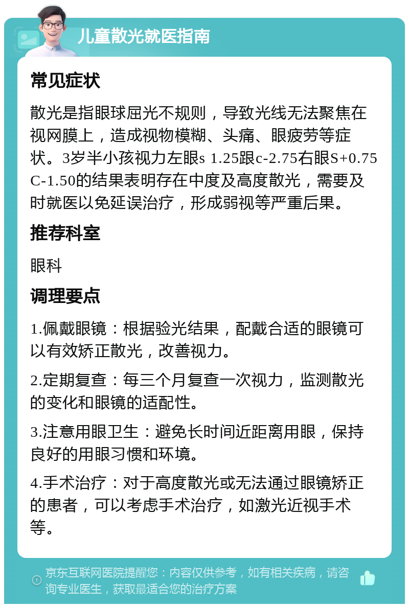 儿童散光就医指南 常见症状 散光是指眼球屈光不规则，导致光线无法聚焦在视网膜上，造成视物模糊、头痛、眼疲劳等症状。3岁半小孩视力左眼s 1.25跟c-2.75右眼S+0.75C-1.50的结果表明存在中度及高度散光，需要及时就医以免延误治疗，形成弱视等严重后果。 推荐科室 眼科 调理要点 1.佩戴眼镜：根据验光结果，配戴合适的眼镜可以有效矫正散光，改善视力。 2.定期复查：每三个月复查一次视力，监测散光的变化和眼镜的适配性。 3.注意用眼卫生：避免长时间近距离用眼，保持良好的用眼习惯和环境。 4.手术治疗：对于高度散光或无法通过眼镜矫正的患者，可以考虑手术治疗，如激光近视手术等。