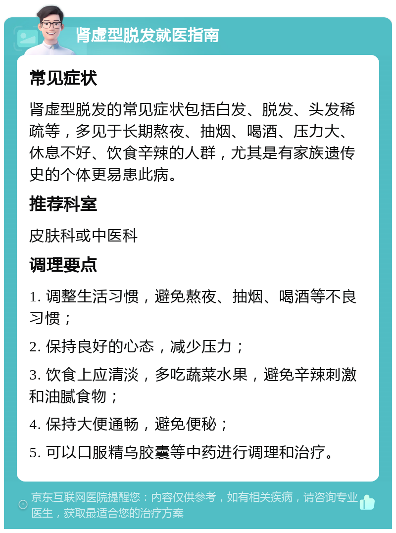 肾虚型脱发就医指南 常见症状 肾虚型脱发的常见症状包括白发、脱发、头发稀疏等，多见于长期熬夜、抽烟、喝酒、压力大、休息不好、饮食辛辣的人群，尤其是有家族遗传史的个体更易患此病。 推荐科室 皮肤科或中医科 调理要点 1. 调整生活习惯，避免熬夜、抽烟、喝酒等不良习惯； 2. 保持良好的心态，减少压力； 3. 饮食上应清淡，多吃蔬菜水果，避免辛辣刺激和油腻食物； 4. 保持大便通畅，避免便秘； 5. 可以口服精乌胶囊等中药进行调理和治疗。