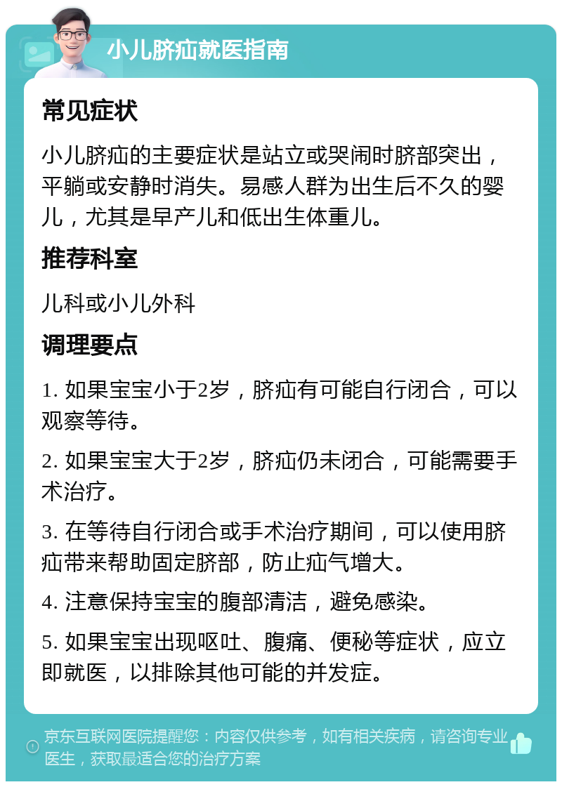 小儿脐疝就医指南 常见症状 小儿脐疝的主要症状是站立或哭闹时脐部突出，平躺或安静时消失。易感人群为出生后不久的婴儿，尤其是早产儿和低出生体重儿。 推荐科室 儿科或小儿外科 调理要点 1. 如果宝宝小于2岁，脐疝有可能自行闭合，可以观察等待。 2. 如果宝宝大于2岁，脐疝仍未闭合，可能需要手术治疗。 3. 在等待自行闭合或手术治疗期间，可以使用脐疝带来帮助固定脐部，防止疝气增大。 4. 注意保持宝宝的腹部清洁，避免感染。 5. 如果宝宝出现呕吐、腹痛、便秘等症状，应立即就医，以排除其他可能的并发症。