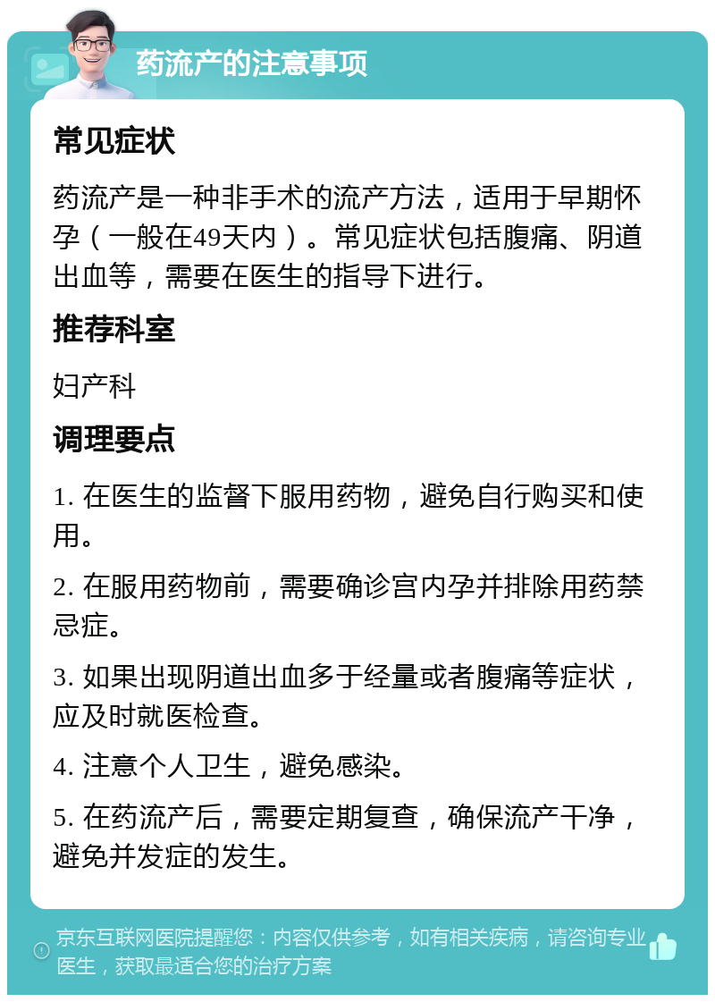 药流产的注意事项 常见症状 药流产是一种非手术的流产方法，适用于早期怀孕（一般在49天内）。常见症状包括腹痛、阴道出血等，需要在医生的指导下进行。 推荐科室 妇产科 调理要点 1. 在医生的监督下服用药物，避免自行购买和使用。 2. 在服用药物前，需要确诊宫内孕并排除用药禁忌症。 3. 如果出现阴道出血多于经量或者腹痛等症状，应及时就医检查。 4. 注意个人卫生，避免感染。 5. 在药流产后，需要定期复查，确保流产干净，避免并发症的发生。