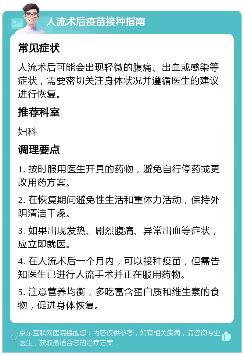 人流术后疫苗接种指南 常见症状 人流术后可能会出现轻微的腹痛、出血或感染等症状，需要密切关注身体状况并遵循医生的建议进行恢复。 推荐科室 妇科 调理要点 1. 按时服用医生开具的药物，避免自行停药或更改用药方案。 2. 在恢复期间避免性生活和重体力活动，保持外阴清洁干燥。 3. 如果出现发热、剧烈腹痛、异常出血等症状，应立即就医。 4. 在人流术后一个月内，可以接种疫苗，但需告知医生已进行人流手术并正在服用药物。 5. 注意营养均衡，多吃富含蛋白质和维生素的食物，促进身体恢复。