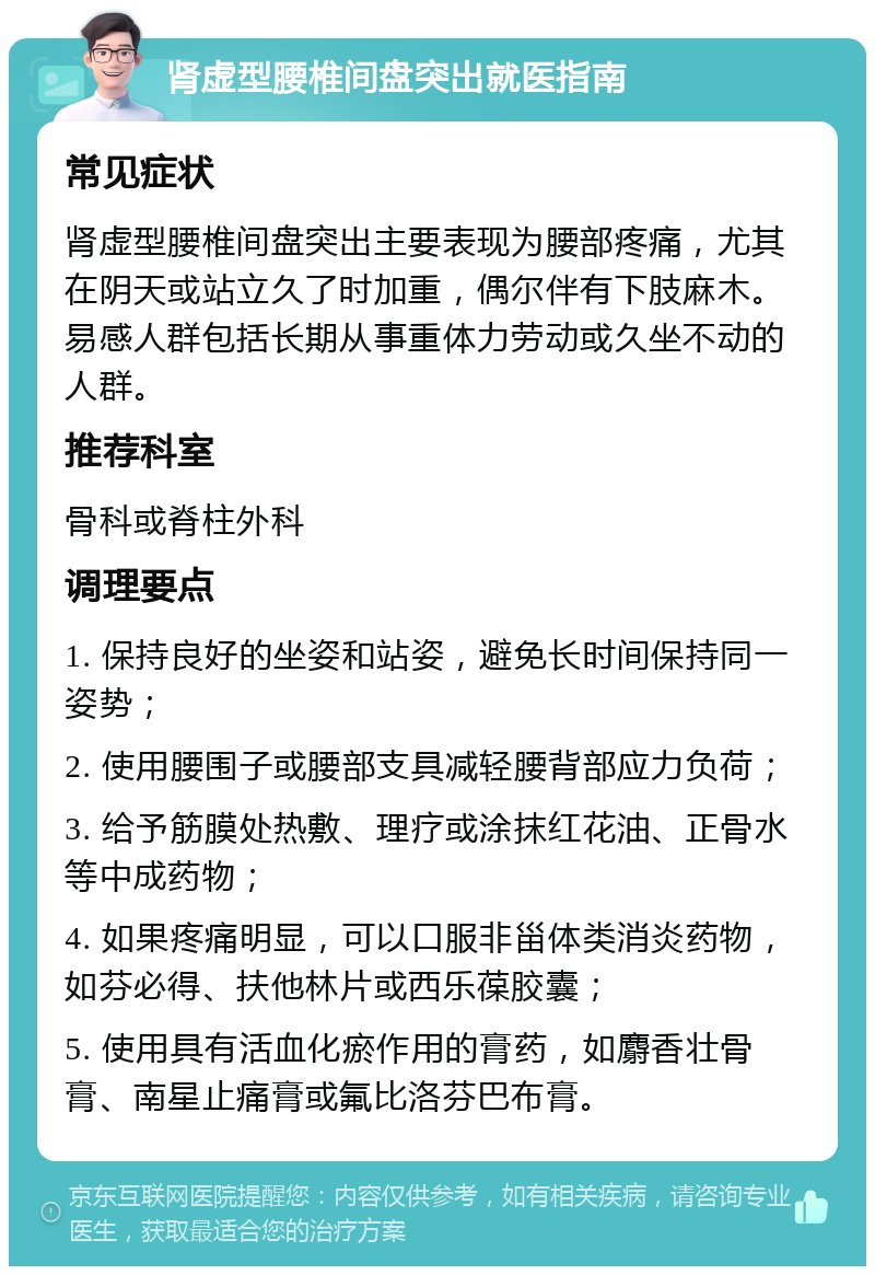 肾虚型腰椎间盘突出就医指南 常见症状 肾虚型腰椎间盘突出主要表现为腰部疼痛，尤其在阴天或站立久了时加重，偶尔伴有下肢麻木。易感人群包括长期从事重体力劳动或久坐不动的人群。 推荐科室 骨科或脊柱外科 调理要点 1. 保持良好的坐姿和站姿，避免长时间保持同一姿势； 2. 使用腰围子或腰部支具减轻腰背部应力负荷； 3. 给予筋膜处热敷、理疗或涂抹红花油、正骨水等中成药物； 4. 如果疼痛明显，可以口服非甾体类消炎药物，如芬必得、扶他林片或西乐葆胶囊； 5. 使用具有活血化瘀作用的膏药，如麝香壮骨膏、南星止痛膏或氟比洛芬巴布膏。