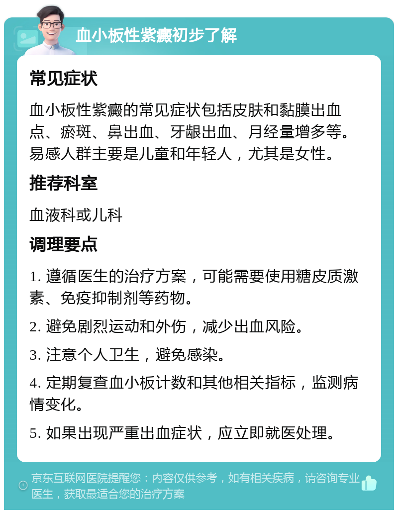 血小板性紫癜初步了解 常见症状 血小板性紫癜的常见症状包括皮肤和黏膜出血点、瘀斑、鼻出血、牙龈出血、月经量增多等。易感人群主要是儿童和年轻人，尤其是女性。 推荐科室 血液科或儿科 调理要点 1. 遵循医生的治疗方案，可能需要使用糖皮质激素、免疫抑制剂等药物。 2. 避免剧烈运动和外伤，减少出血风险。 3. 注意个人卫生，避免感染。 4. 定期复查血小板计数和其他相关指标，监测病情变化。 5. 如果出现严重出血症状，应立即就医处理。