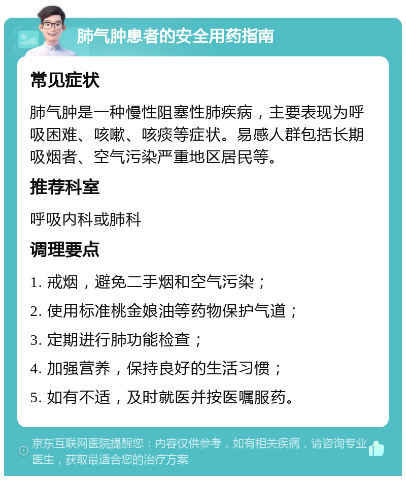 肺气肿患者的安全用药指南 常见症状 肺气肿是一种慢性阻塞性肺疾病，主要表现为呼吸困难、咳嗽、咳痰等症状。易感人群包括长期吸烟者、空气污染严重地区居民等。 推荐科室 呼吸内科或肺科 调理要点 1. 戒烟，避免二手烟和空气污染； 2. 使用标准桃金娘油等药物保护气道； 3. 定期进行肺功能检查； 4. 加强营养，保持良好的生活习惯； 5. 如有不适，及时就医并按医嘱服药。