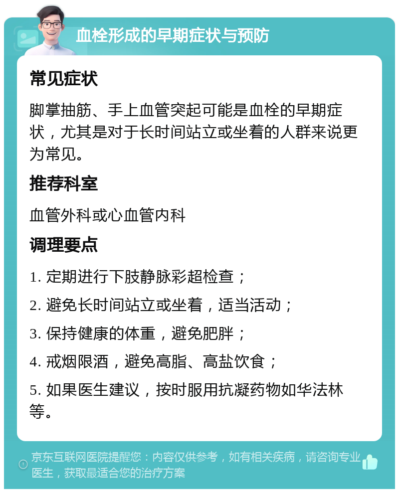 血栓形成的早期症状与预防 常见症状 脚掌抽筋、手上血管突起可能是血栓的早期症状，尤其是对于长时间站立或坐着的人群来说更为常见。 推荐科室 血管外科或心血管内科 调理要点 1. 定期进行下肢静脉彩超检查； 2. 避免长时间站立或坐着，适当活动； 3. 保持健康的体重，避免肥胖； 4. 戒烟限酒，避免高脂、高盐饮食； 5. 如果医生建议，按时服用抗凝药物如华法林等。