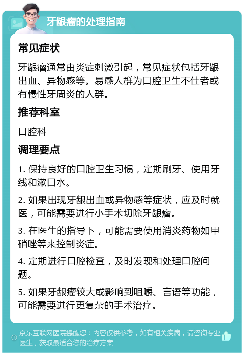 牙龈瘤的处理指南 常见症状 牙龈瘤通常由炎症刺激引起，常见症状包括牙龈出血、异物感等。易感人群为口腔卫生不佳者或有慢性牙周炎的人群。 推荐科室 口腔科 调理要点 1. 保持良好的口腔卫生习惯，定期刷牙、使用牙线和漱口水。 2. 如果出现牙龈出血或异物感等症状，应及时就医，可能需要进行小手术切除牙龈瘤。 3. 在医生的指导下，可能需要使用消炎药物如甲硝唑等来控制炎症。 4. 定期进行口腔检查，及时发现和处理口腔问题。 5. 如果牙龈瘤较大或影响到咀嚼、言语等功能，可能需要进行更复杂的手术治疗。