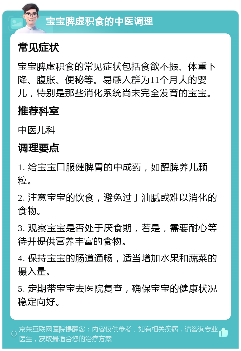 宝宝脾虚积食的中医调理 常见症状 宝宝脾虚积食的常见症状包括食欲不振、体重下降、腹胀、便秘等。易感人群为11个月大的婴儿，特别是那些消化系统尚未完全发育的宝宝。 推荐科室 中医儿科 调理要点 1. 给宝宝口服健脾胃的中成药，如醒脾养儿颗粒。 2. 注意宝宝的饮食，避免过于油腻或难以消化的食物。 3. 观察宝宝是否处于厌食期，若是，需要耐心等待并提供营养丰富的食物。 4. 保持宝宝的肠道通畅，适当增加水果和蔬菜的摄入量。 5. 定期带宝宝去医院复查，确保宝宝的健康状况稳定向好。