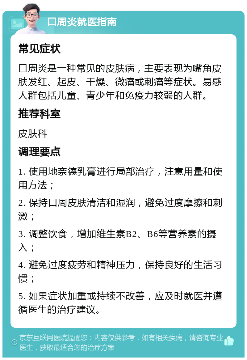 口周炎就医指南 常见症状 口周炎是一种常见的皮肤病，主要表现为嘴角皮肤发红、起皮、干燥、微痛或刺痛等症状。易感人群包括儿童、青少年和免疫力较弱的人群。 推荐科室 皮肤科 调理要点 1. 使用地奈德乳膏进行局部治疗，注意用量和使用方法； 2. 保持口周皮肤清洁和湿润，避免过度摩擦和刺激； 3. 调整饮食，增加维生素B2、B6等营养素的摄入； 4. 避免过度疲劳和精神压力，保持良好的生活习惯； 5. 如果症状加重或持续不改善，应及时就医并遵循医生的治疗建议。