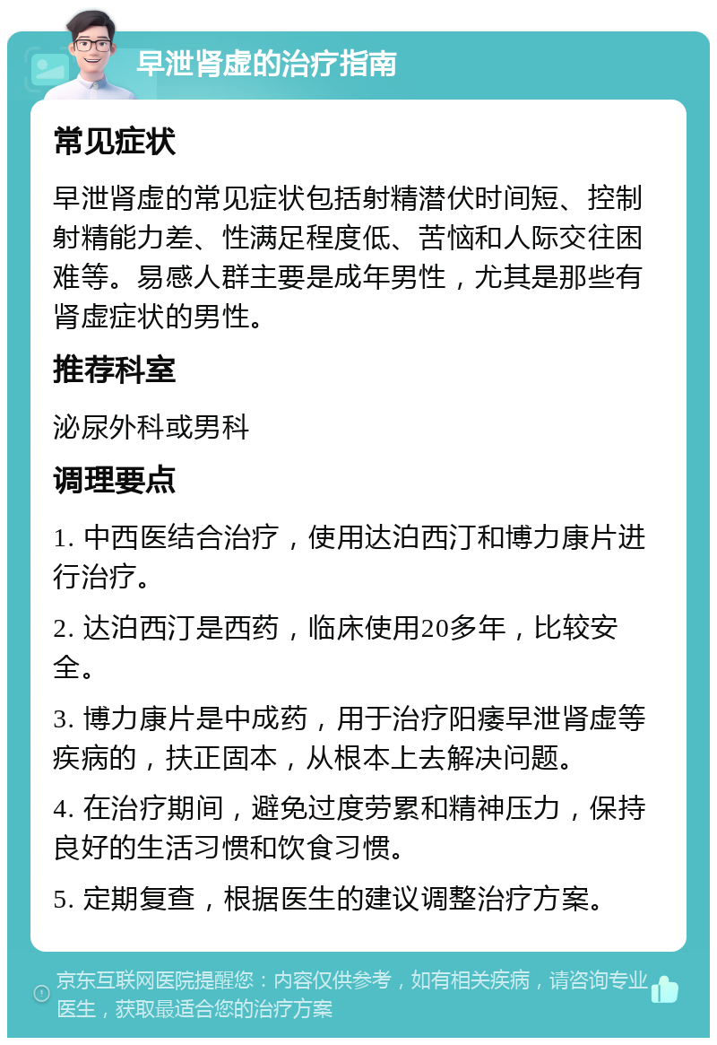 早泄肾虚的治疗指南 常见症状 早泄肾虚的常见症状包括射精潜伏时间短、控制射精能力差、性满足程度低、苦恼和人际交往困难等。易感人群主要是成年男性，尤其是那些有肾虚症状的男性。 推荐科室 泌尿外科或男科 调理要点 1. 中西医结合治疗，使用达泊西汀和博力康片进行治疗。 2. 达泊西汀是西药，临床使用20多年，比较安全。 3. 博力康片是中成药，用于治疗阳痿早泄肾虚等疾病的，扶正固本，从根本上去解决问题。 4. 在治疗期间，避免过度劳累和精神压力，保持良好的生活习惯和饮食习惯。 5. 定期复查，根据医生的建议调整治疗方案。