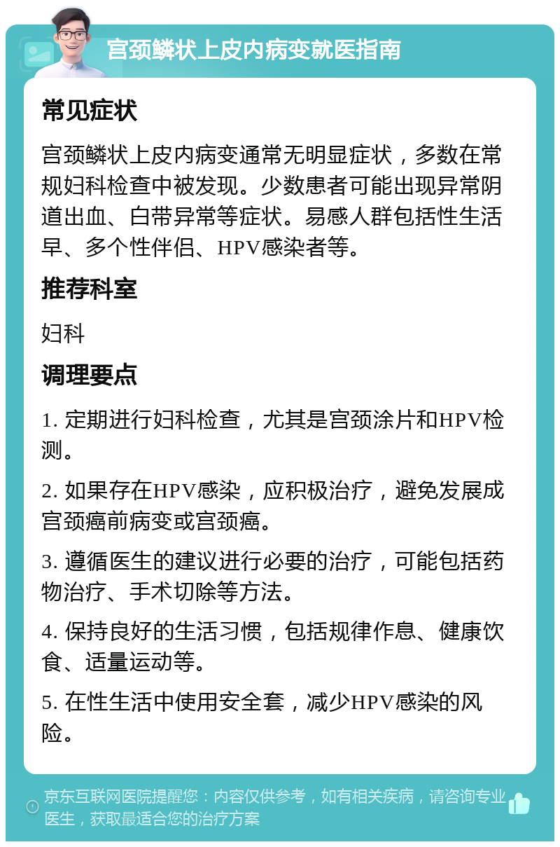 宫颈鳞状上皮内病变就医指南 常见症状 宫颈鳞状上皮内病变通常无明显症状，多数在常规妇科检查中被发现。少数患者可能出现异常阴道出血、白带异常等症状。易感人群包括性生活早、多个性伴侣、HPV感染者等。 推荐科室 妇科 调理要点 1. 定期进行妇科检查，尤其是宫颈涂片和HPV检测。 2. 如果存在HPV感染，应积极治疗，避免发展成宫颈癌前病变或宫颈癌。 3. 遵循医生的建议进行必要的治疗，可能包括药物治疗、手术切除等方法。 4. 保持良好的生活习惯，包括规律作息、健康饮食、适量运动等。 5. 在性生活中使用安全套，减少HPV感染的风险。