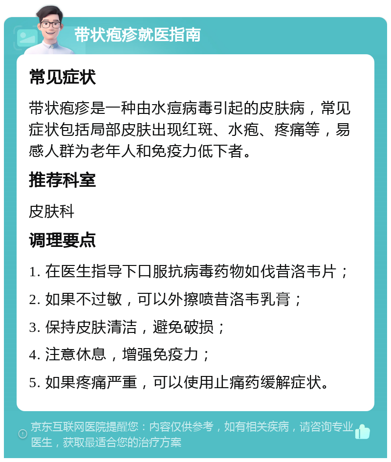 带状疱疹就医指南 常见症状 带状疱疹是一种由水痘病毒引起的皮肤病，常见症状包括局部皮肤出现红斑、水疱、疼痛等，易感人群为老年人和免疫力低下者。 推荐科室 皮肤科 调理要点 1. 在医生指导下口服抗病毒药物如伐昔洛韦片； 2. 如果不过敏，可以外擦喷昔洛韦乳膏； 3. 保持皮肤清洁，避免破损； 4. 注意休息，增强免疫力； 5. 如果疼痛严重，可以使用止痛药缓解症状。