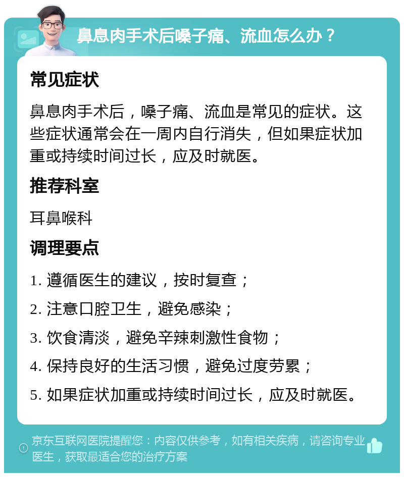 鼻息肉手术后嗓子痛、流血怎么办？ 常见症状 鼻息肉手术后，嗓子痛、流血是常见的症状。这些症状通常会在一周内自行消失，但如果症状加重或持续时间过长，应及时就医。 推荐科室 耳鼻喉科 调理要点 1. 遵循医生的建议，按时复查； 2. 注意口腔卫生，避免感染； 3. 饮食清淡，避免辛辣刺激性食物； 4. 保持良好的生活习惯，避免过度劳累； 5. 如果症状加重或持续时间过长，应及时就医。