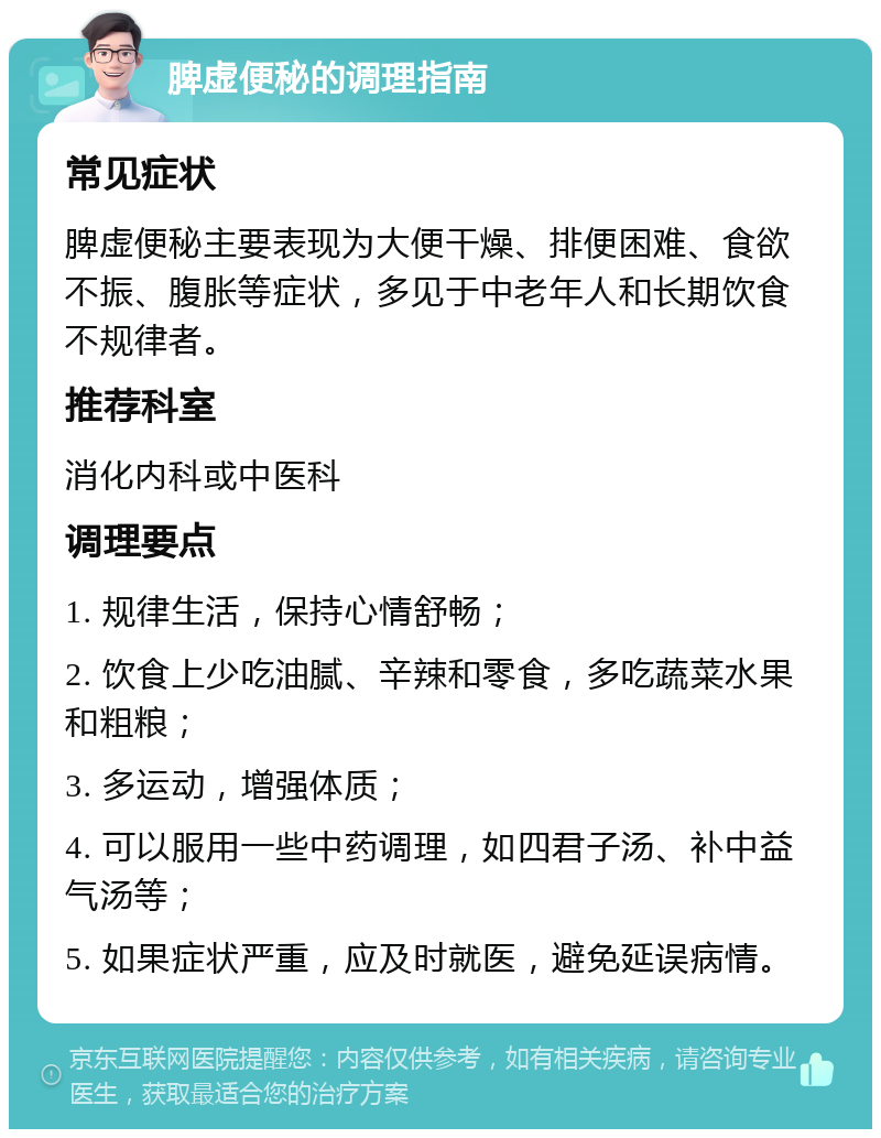 脾虚便秘的调理指南 常见症状 脾虚便秘主要表现为大便干燥、排便困难、食欲不振、腹胀等症状，多见于中老年人和长期饮食不规律者。 推荐科室 消化内科或中医科 调理要点 1. 规律生活，保持心情舒畅； 2. 饮食上少吃油腻、辛辣和零食，多吃蔬菜水果和粗粮； 3. 多运动，增强体质； 4. 可以服用一些中药调理，如四君子汤、补中益气汤等； 5. 如果症状严重，应及时就医，避免延误病情。