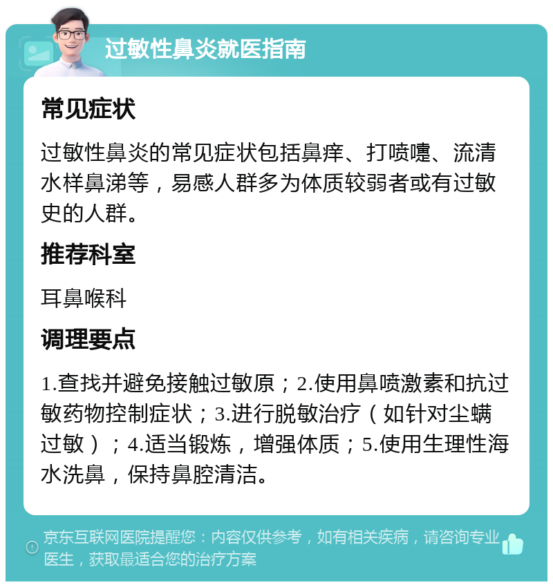 过敏性鼻炎就医指南 常见症状 过敏性鼻炎的常见症状包括鼻痒、打喷嚏、流清水样鼻涕等，易感人群多为体质较弱者或有过敏史的人群。 推荐科室 耳鼻喉科 调理要点 1.查找并避免接触过敏原；2.使用鼻喷激素和抗过敏药物控制症状；3.进行脱敏治疗（如针对尘螨过敏）；4.适当锻炼，增强体质；5.使用生理性海水洗鼻，保持鼻腔清洁。