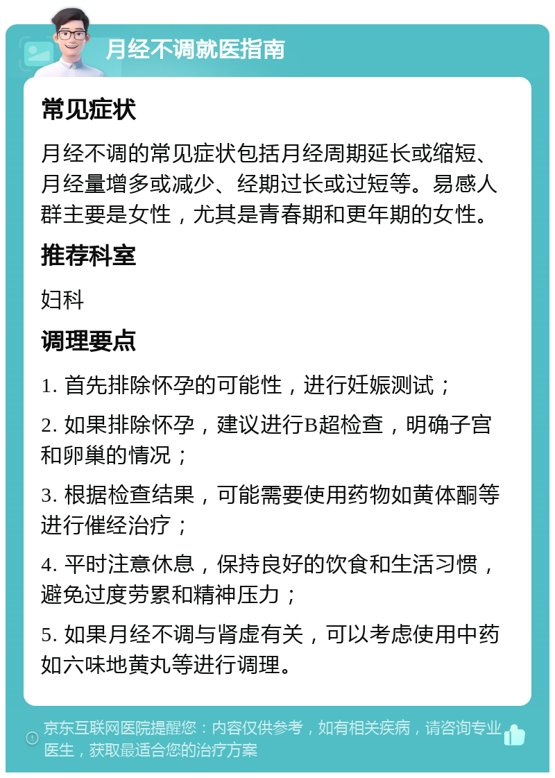 月经不调就医指南 常见症状 月经不调的常见症状包括月经周期延长或缩短、月经量增多或减少、经期过长或过短等。易感人群主要是女性，尤其是青春期和更年期的女性。 推荐科室 妇科 调理要点 1. 首先排除怀孕的可能性，进行妊娠测试； 2. 如果排除怀孕，建议进行B超检查，明确子宫和卵巢的情况； 3. 根据检查结果，可能需要使用药物如黄体酮等进行催经治疗； 4. 平时注意休息，保持良好的饮食和生活习惯，避免过度劳累和精神压力； 5. 如果月经不调与肾虚有关，可以考虑使用中药如六味地黄丸等进行调理。