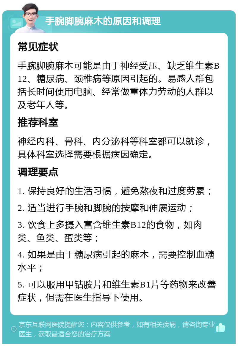 手腕脚腕麻木的原因和调理 常见症状 手腕脚腕麻木可能是由于神经受压、缺乏维生素B12、糖尿病、颈椎病等原因引起的。易感人群包括长时间使用电脑、经常做重体力劳动的人群以及老年人等。 推荐科室 神经内科、骨科、内分泌科等科室都可以就诊，具体科室选择需要根据病因确定。 调理要点 1. 保持良好的生活习惯，避免熬夜和过度劳累； 2. 适当进行手腕和脚腕的按摩和伸展运动； 3. 饮食上多摄入富含维生素B12的食物，如肉类、鱼类、蛋类等； 4. 如果是由于糖尿病引起的麻木，需要控制血糖水平； 5. 可以服用甲钴胺片和维生素B1片等药物来改善症状，但需在医生指导下使用。