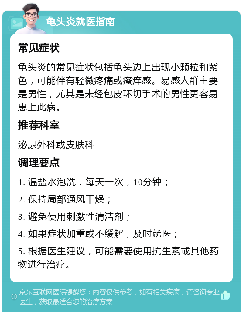 龟头炎就医指南 常见症状 龟头炎的常见症状包括龟头边上出现小颗粒和紫色，可能伴有轻微疼痛或瘙痒感。易感人群主要是男性，尤其是未经包皮环切手术的男性更容易患上此病。 推荐科室 泌尿外科或皮肤科 调理要点 1. 温盐水泡洗，每天一次，10分钟； 2. 保持局部通风干燥； 3. 避免使用刺激性清洁剂； 4. 如果症状加重或不缓解，及时就医； 5. 根据医生建议，可能需要使用抗生素或其他药物进行治疗。