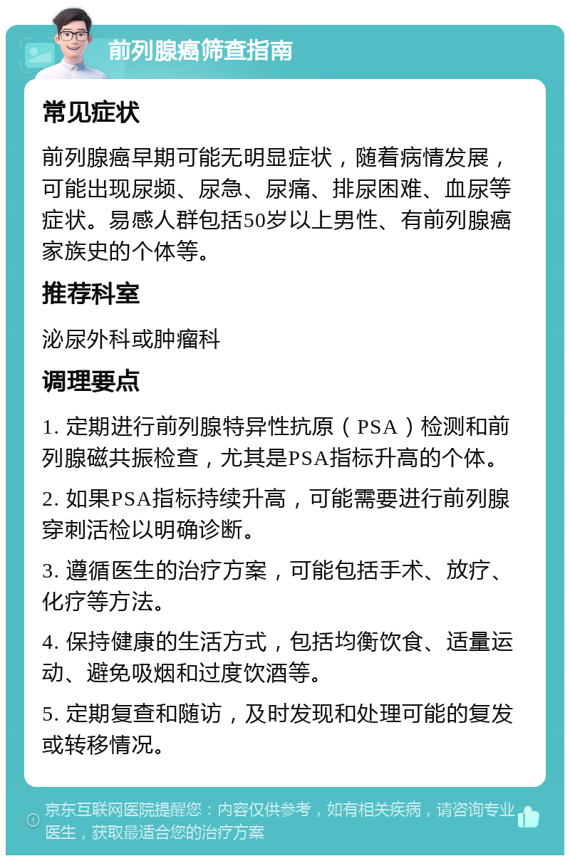 前列腺癌筛查指南 常见症状 前列腺癌早期可能无明显症状，随着病情发展，可能出现尿频、尿急、尿痛、排尿困难、血尿等症状。易感人群包括50岁以上男性、有前列腺癌家族史的个体等。 推荐科室 泌尿外科或肿瘤科 调理要点 1. 定期进行前列腺特异性抗原（PSA）检测和前列腺磁共振检查，尤其是PSA指标升高的个体。 2. 如果PSA指标持续升高，可能需要进行前列腺穿刺活检以明确诊断。 3. 遵循医生的治疗方案，可能包括手术、放疗、化疗等方法。 4. 保持健康的生活方式，包括均衡饮食、适量运动、避免吸烟和过度饮酒等。 5. 定期复查和随访，及时发现和处理可能的复发或转移情况。