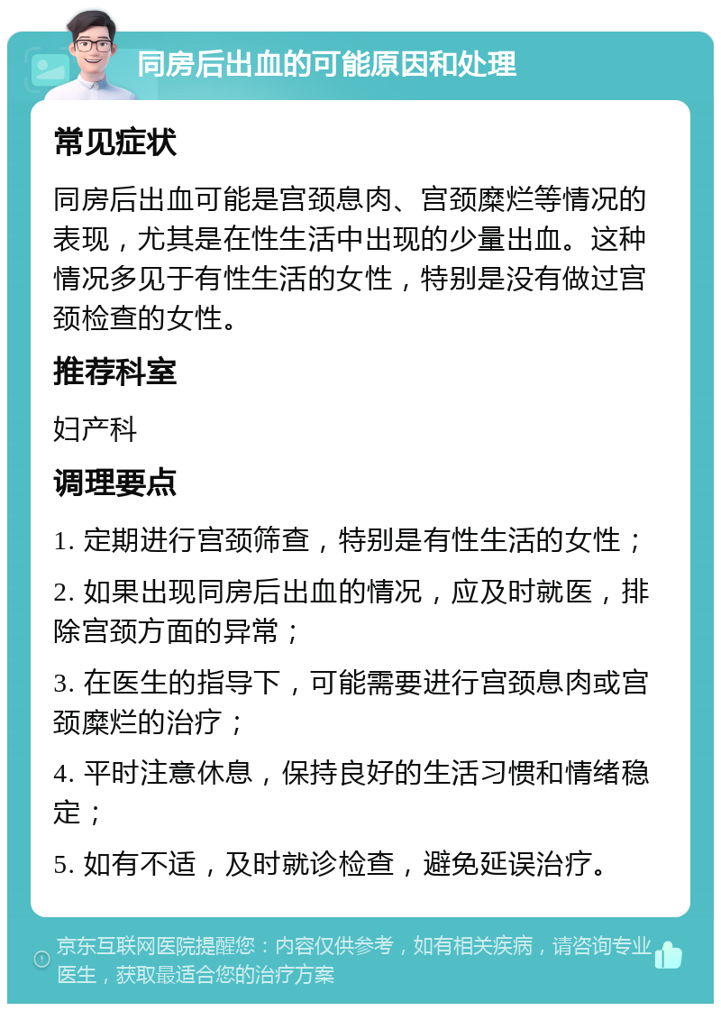 同房后出血的可能原因和处理 常见症状 同房后出血可能是宫颈息肉、宫颈糜烂等情况的表现，尤其是在性生活中出现的少量出血。这种情况多见于有性生活的女性，特别是没有做过宫颈检查的女性。 推荐科室 妇产科 调理要点 1. 定期进行宫颈筛查，特别是有性生活的女性； 2. 如果出现同房后出血的情况，应及时就医，排除宫颈方面的异常； 3. 在医生的指导下，可能需要进行宫颈息肉或宫颈糜烂的治疗； 4. 平时注意休息，保持良好的生活习惯和情绪稳定； 5. 如有不适，及时就诊检查，避免延误治疗。