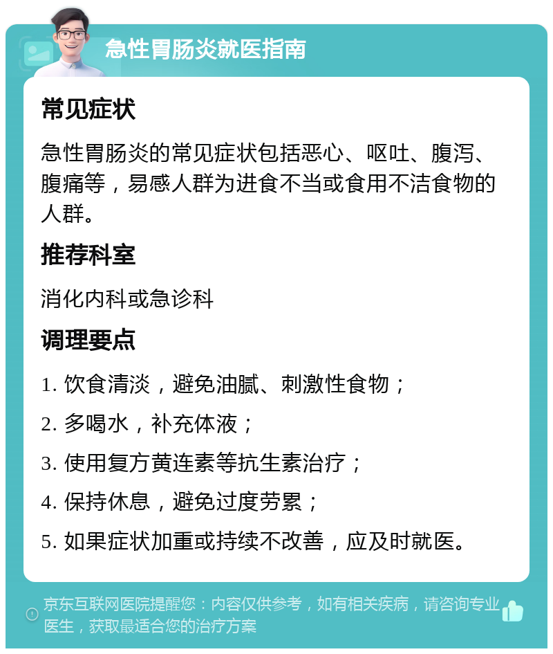 急性胃肠炎就医指南 常见症状 急性胃肠炎的常见症状包括恶心、呕吐、腹泻、腹痛等，易感人群为进食不当或食用不洁食物的人群。 推荐科室 消化内科或急诊科 调理要点 1. 饮食清淡，避免油腻、刺激性食物； 2. 多喝水，补充体液； 3. 使用复方黄连素等抗生素治疗； 4. 保持休息，避免过度劳累； 5. 如果症状加重或持续不改善，应及时就医。