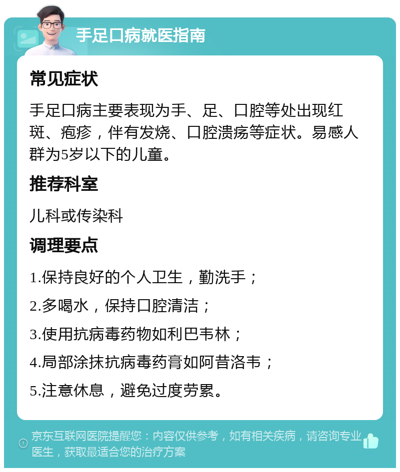 手足口病就医指南 常见症状 手足口病主要表现为手、足、口腔等处出现红斑、疱疹，伴有发烧、口腔溃疡等症状。易感人群为5岁以下的儿童。 推荐科室 儿科或传染科 调理要点 1.保持良好的个人卫生，勤洗手； 2.多喝水，保持口腔清洁； 3.使用抗病毒药物如利巴韦林； 4.局部涂抹抗病毒药膏如阿昔洛韦； 5.注意休息，避免过度劳累。