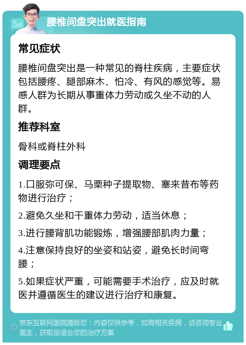 腰椎间盘突出就医指南 常见症状 腰椎间盘突出是一种常见的脊柱疾病，主要症状包括腰疼、腿部麻木、怕冷、有风的感觉等。易感人群为长期从事重体力劳动或久坐不动的人群。 推荐科室 骨科或脊柱外科 调理要点 1.口服弥可保、马栗种子提取物、塞来昔布等药物进行治疗； 2.避免久坐和干重体力劳动，适当休息； 3.进行腰背肌功能锻炼，增强腰部肌肉力量； 4.注意保持良好的坐姿和站姿，避免长时间弯腰； 5.如果症状严重，可能需要手术治疗，应及时就医并遵循医生的建议进行治疗和康复。