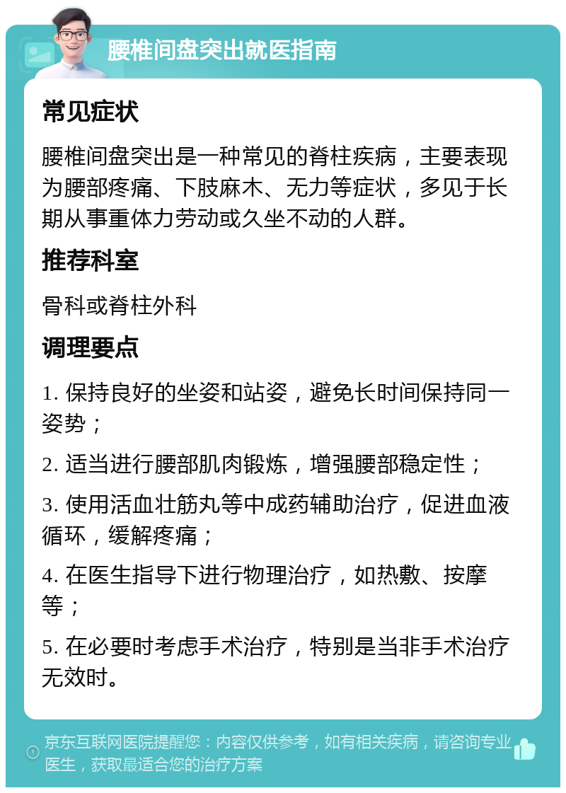 腰椎间盘突出就医指南 常见症状 腰椎间盘突出是一种常见的脊柱疾病，主要表现为腰部疼痛、下肢麻木、无力等症状，多见于长期从事重体力劳动或久坐不动的人群。 推荐科室 骨科或脊柱外科 调理要点 1. 保持良好的坐姿和站姿，避免长时间保持同一姿势； 2. 适当进行腰部肌肉锻炼，增强腰部稳定性； 3. 使用活血壮筋丸等中成药辅助治疗，促进血液循环，缓解疼痛； 4. 在医生指导下进行物理治疗，如热敷、按摩等； 5. 在必要时考虑手术治疗，特别是当非手术治疗无效时。