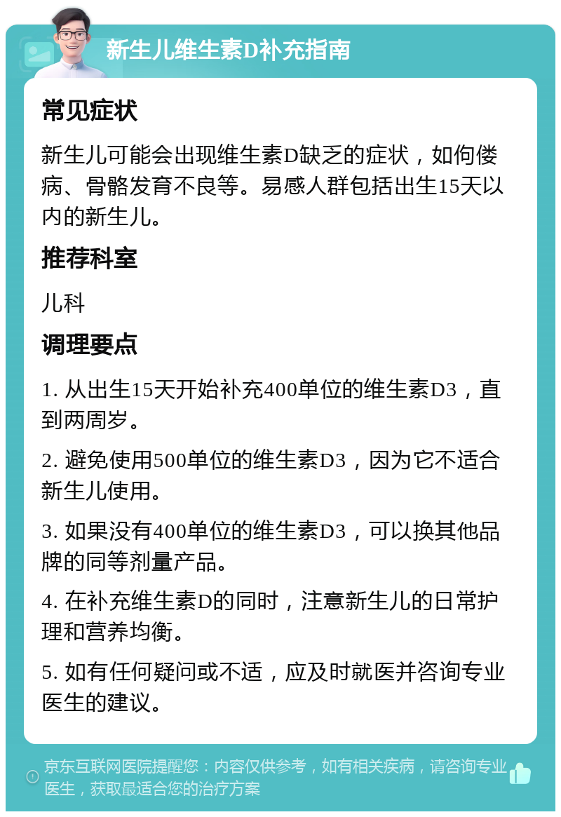 新生儿维生素D补充指南 常见症状 新生儿可能会出现维生素D缺乏的症状，如佝偻病、骨骼发育不良等。易感人群包括出生15天以内的新生儿。 推荐科室 儿科 调理要点 1. 从出生15天开始补充400单位的维生素D3，直到两周岁。 2. 避免使用500单位的维生素D3，因为它不适合新生儿使用。 3. 如果没有400单位的维生素D3，可以换其他品牌的同等剂量产品。 4. 在补充维生素D的同时，注意新生儿的日常护理和营养均衡。 5. 如有任何疑问或不适，应及时就医并咨询专业医生的建议。