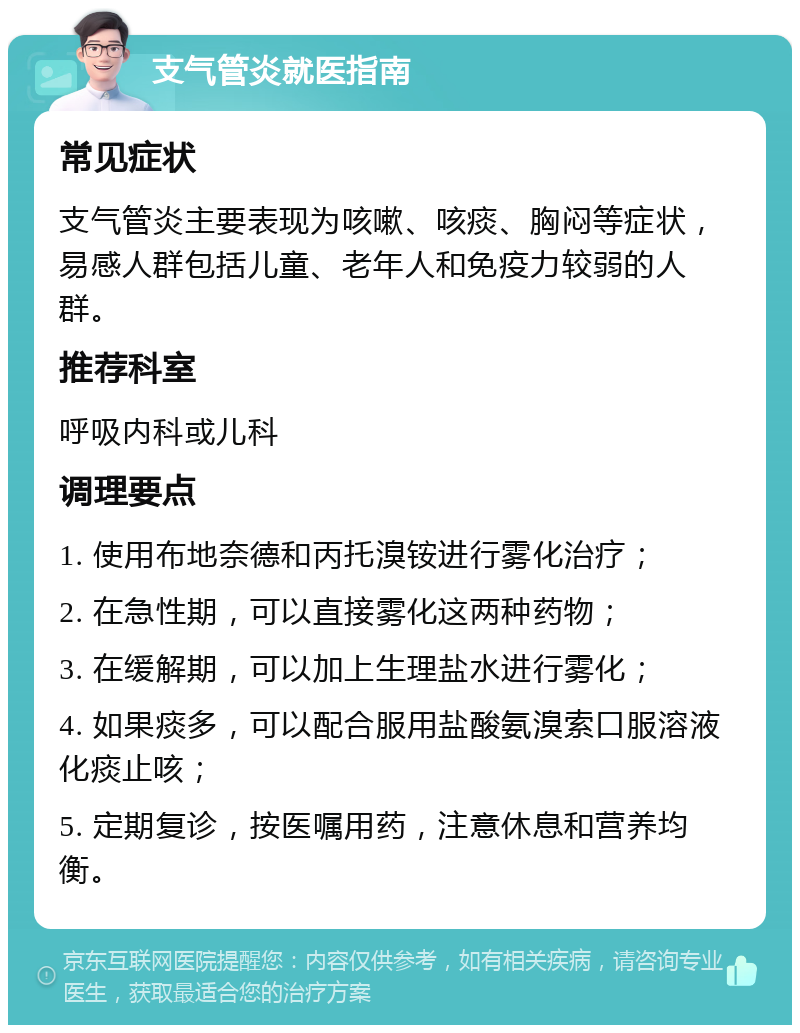 支气管炎就医指南 常见症状 支气管炎主要表现为咳嗽、咳痰、胸闷等症状，易感人群包括儿童、老年人和免疫力较弱的人群。 推荐科室 呼吸内科或儿科 调理要点 1. 使用布地奈德和丙托溴铵进行雾化治疗； 2. 在急性期，可以直接雾化这两种药物； 3. 在缓解期，可以加上生理盐水进行雾化； 4. 如果痰多，可以配合服用盐酸氨溴索口服溶液化痰止咳； 5. 定期复诊，按医嘱用药，注意休息和营养均衡。