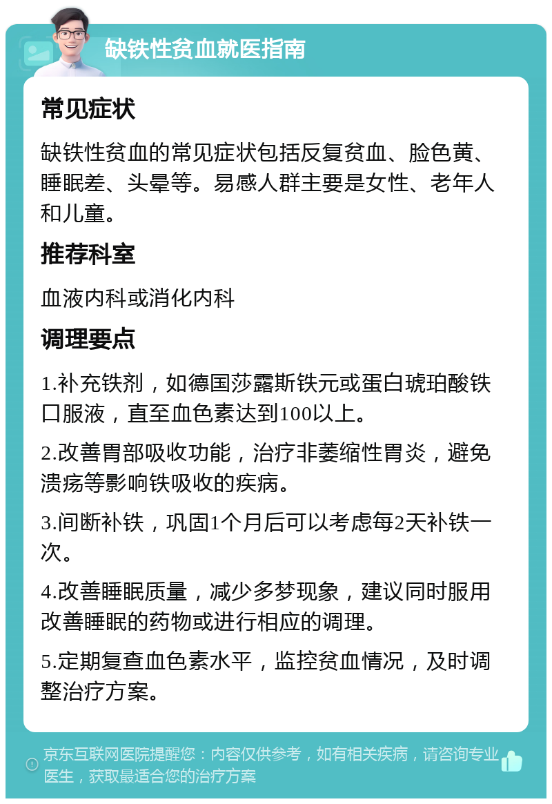 缺铁性贫血就医指南 常见症状 缺铁性贫血的常见症状包括反复贫血、脸色黄、睡眠差、头晕等。易感人群主要是女性、老年人和儿童。 推荐科室 血液内科或消化内科 调理要点 1.补充铁剂，如德国莎露斯铁元或蛋白琥珀酸铁口服液，直至血色素达到100以上。 2.改善胃部吸收功能，治疗非萎缩性胃炎，避免溃疡等影响铁吸收的疾病。 3.间断补铁，巩固1个月后可以考虑每2天补铁一次。 4.改善睡眠质量，减少多梦现象，建议同时服用改善睡眠的药物或进行相应的调理。 5.定期复查血色素水平，监控贫血情况，及时调整治疗方案。