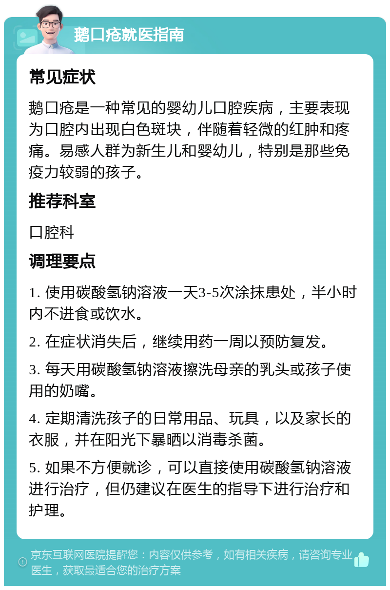 鹅口疮就医指南 常见症状 鹅口疮是一种常见的婴幼儿口腔疾病，主要表现为口腔内出现白色斑块，伴随着轻微的红肿和疼痛。易感人群为新生儿和婴幼儿，特别是那些免疫力较弱的孩子。 推荐科室 口腔科 调理要点 1. 使用碳酸氢钠溶液一天3-5次涂抹患处，半小时内不进食或饮水。 2. 在症状消失后，继续用药一周以预防复发。 3. 每天用碳酸氢钠溶液擦洗母亲的乳头或孩子使用的奶嘴。 4. 定期清洗孩子的日常用品、玩具，以及家长的衣服，并在阳光下暴晒以消毒杀菌。 5. 如果不方便就诊，可以直接使用碳酸氢钠溶液进行治疗，但仍建议在医生的指导下进行治疗和护理。